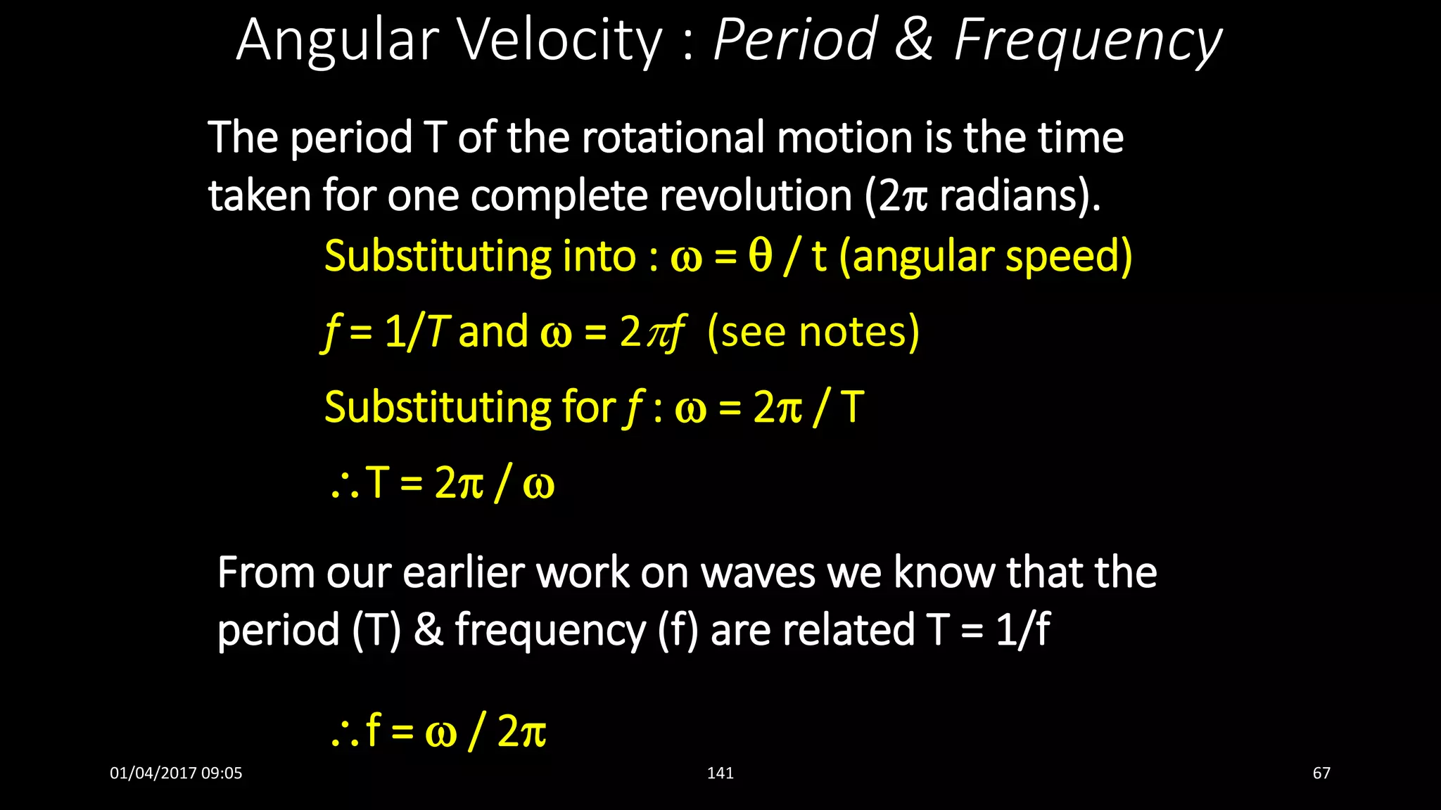 The period T of the rotational motion is the time
taken for one complete revolution (2 radians).
Angular Velocity : Period & Frequency
Substituting into :  =  / t (angular speed)
f = 1/T and  = 2f (see notes)
Substituting for f :  = 2 / T
T = 2 / 
From our earlier work on waves we know that the
period (T) & frequency (f) are related T = 1/f
f =  / 2
01/04/2017 09:05 141 67
 