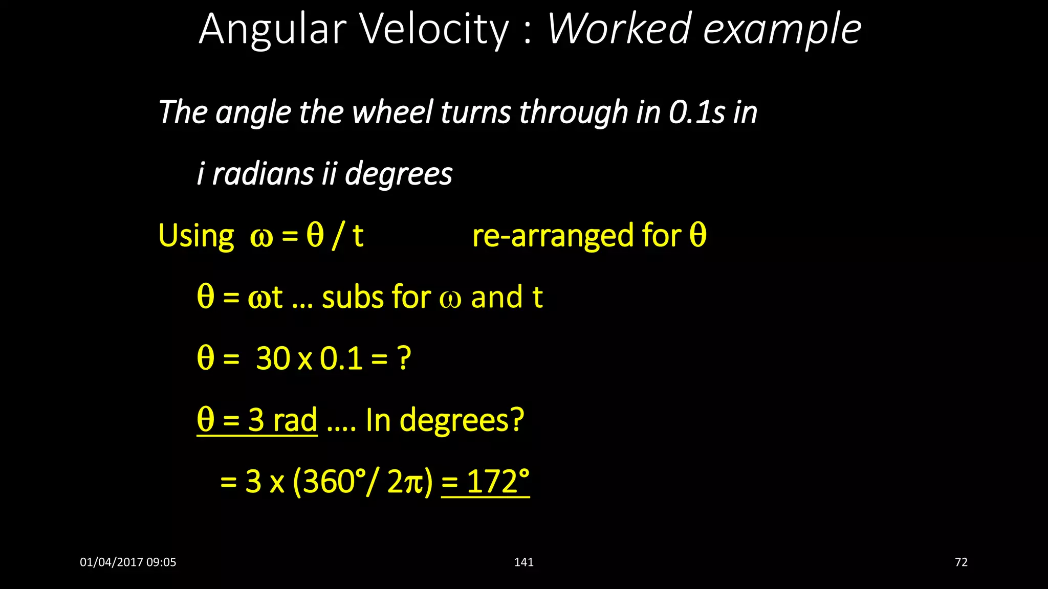 The angle the wheel turns through in 0.1s in
i radians ii degrees
Using  =  / t re-arranged for 
 = t … subs for  and t
 = 30 x 0.1 = ?
 = 3 rad …. In degrees?
= 3 x (360°/ 2) = 172°
Angular Velocity : Worked example
01/04/2017 09:05 141 72
 