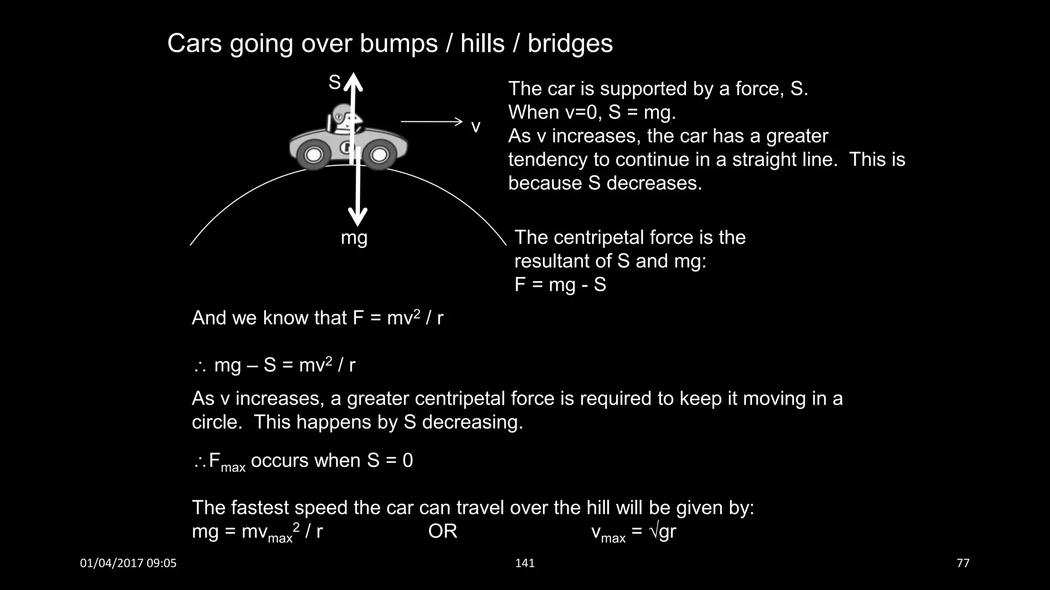 Cars going over bumps / hills / bridges
S
mg
v
The car is supported by a force, S.
When v=0, S = mg.
As v increases, the car has a greater
tendency to continue in a straight line. This is
because S decreases.
The centripetal force is the
resultant of S and mg:
F = mg - S
And we know that F = mv2 / r
 mg – S = mv2 / r
As v increases, a greater centripetal force is required to keep it moving in a
circle. This happens by S decreasing.
Fmax occurs when S = 0
The fastest speed the car can travel over the hill will be given by:
mg = mvmax
2 / r OR vmax = gr
01/04/2017 09:05 141 77
 