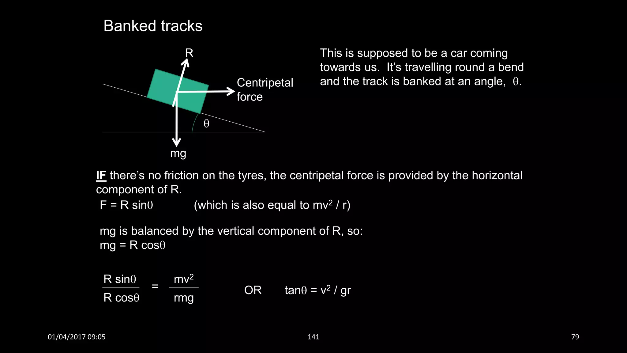 Banked tracks
This is supposed to be a car coming
towards us. It’s travelling round a bend
and the track is banked at an angle, .
mg

R
Centripetal
force
IF there’s no friction on the tyres, the centripetal force is provided by the horizontal
component of R.
F = R sin (which is also equal to mv2 / r)
mg is balanced by the vertical component of R, so:
mg = R cos
R sin
R cos
=
mv2
rmg
OR tan = v2 / gr
01/04/2017 09:05 141 79
 