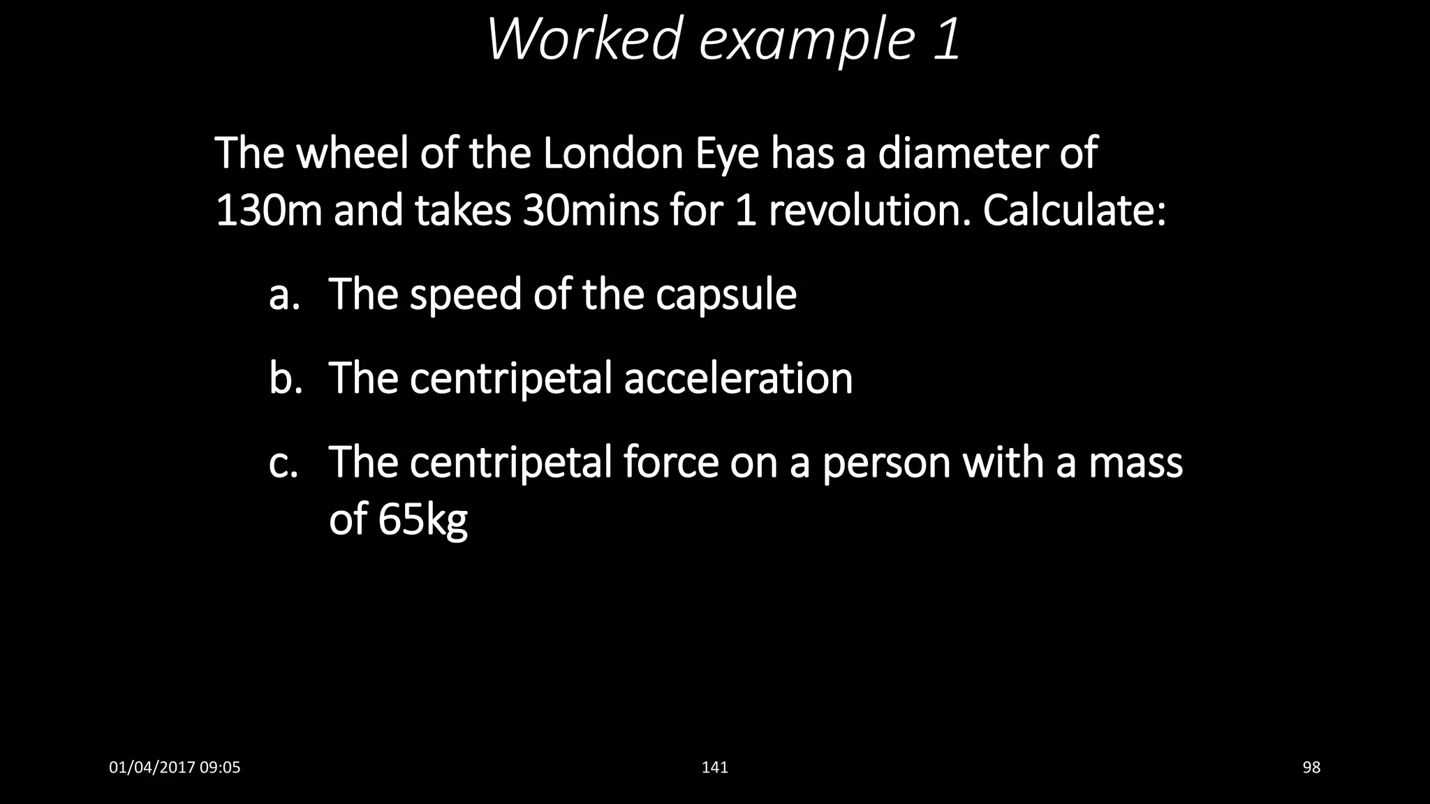 The wheel of the London Eye has a diameter of
130m and takes 30mins for 1 revolution. Calculate:
a. The speed of the capsule
b. The centripetal acceleration
c. The centripetal force on a person with a mass
of 65kg
Worked example 1
01/04/2017 09:05 141 98
 
