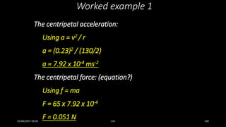 The centripetal acceleration:
Using a = v2 / r
a = (0.23)2 / (130/2)
a = 7.92 x 10-4 ms-2
The centripetal force: (equation?)
Using f = ma
F = 65 x 7.92 x 10-4
F = 0.051 N
Worked example 1
01/04/2017 09:05 141 100
 