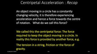 An object moving in a circle has a constantly
changing velocity, it is therefore experiencing
acceleration and hence a force towards the centre
of rotation. What do we call this force?
We called this the centripetal force: The force
required to keep the object moving in a circle. In
reality this force is provided by another force, e.g.
The tension in a string, friction or the force of
gravity.
Centripetal Acceleration : Recap
01/04/2017 09:05 141 103
 