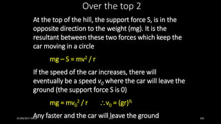 At the top of the hill, the support force S, is in the
opposite direction to the weight (mg). It is the
resultant between these two forces which keep the
car moving in a circle
mg – S = mv2 / r
If the speed of the car increases, there will
eventually be a speed v0 where the car will leave the
ground (the support force S is 0)
mg = mv0
2 / r v0 = (gr)½
Any faster and the car will leave the ground
Over the top 2
01/04/2017 09:05 141 105
 