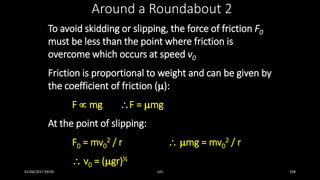 To avoid skidding or slipping, the force of friction F0
must be less than the point where friction is
overcome which occurs at speed v0
Friction is proportional to weight and can be given by
the coefficient of friction ():
F  mg F = mg
At the point of slipping:
F0 = mv0
2 / r  mg = mv0
2 / r
 v0 = (gr)½
Around a Roundabout 2
01/04/2017 09:05 141 108
 