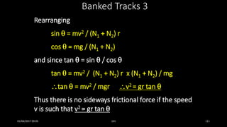 Rearranging
sin  = mv2 / (N1 + N2) r
cos  = mg / (N1 + N2)
and since tan  = sin  / cos 
tan  = mv2 / (N1 + N2) r x (N1 + N2) / mg
tan  = mv2 / mgr v2 = gr tan 
Thus there is no sideways frictional force if the speed
v is such that v2 = gr tan 
Banked Tracks 3
01/04/2017 09:05 141 111
 