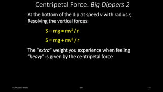 At the bottom of the dip at speed v with radius r,
Resolving the vertical forces:
S – mg = mv2 / r
S = mg + mv2 / r
The “extra” weight you experience when feeling
“heavy” is given by the centripetal force
Centripetal Force: Big Dippers 2
01/04/2017 09:05 141 115
 