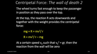 The wheel turns fast enough to keep the passenger
in position as they pass over the top.
At the top, the reaction R acts downwards and
together with the weight provides the centripetal
force:
mg + R = mv2/ r
R = mv2/ r – mg
At a certain speed v0 such that v0
2 = gr, then the
reaction from the wall will be zero
Centripetal Force: The wall of death 2
01/04/2017 09:05 141 120
 