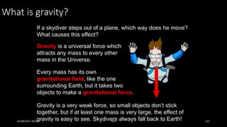 What is gravity?
If a skydiver steps out of a plane, which way does he move?
What causes this effect?
Gravity is a universal force which
attracts any mass to every other
mass in the Universe.
Every mass has its own
gravitational field, like the one
surrounding Earth, but it takes two
objects to make a gravitational force.
Gravity is a very weak force, so small objects don’t stick
together, but if at least one mass is very large, the effect of
gravity is easy to see. Skydivers always fall back to Earth!01/04/2017 09:05 141 121
 