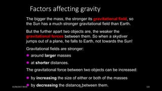 Factors affecting gravity
The bigger the mass, the stronger its gravitational field, so
the Sun has a much stronger gravitational field than Earth.
Gravitational fields are stronger:
 around larger masses
 at shorter distances.
The gravitational force between two objects can be increased:
 by increasing the size of either or both of the masses
 by decreasing the distance between them.
But the further apart two objects are, the weaker the
gravitational forces between them. So when a skydiver
jumps out of a plane, he falls to Earth, not towards the Sun!
01/04/2017 09:05 141 122
 