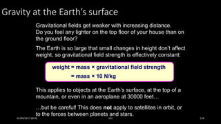 Gravity at the Earth’s surface
Gravitational fields get weaker with increasing distance.
Do you feel any lighter on the top floor of your house than on
the ground floor?
The Earth is so large that small changes in height don’t affect
weight, so gravitational field strength is effectively constant:
weight = mass × gravitational field strength
This applies to objects at the Earth’s surface, at the top of a
mountain, or even in an aeroplane at 30000 feet…
…but be careful! This does not apply to satellites in orbit, or
to the forces between planets and stars.
= mass × 10 N/kg
01/04/2017 09:05 141 124
 