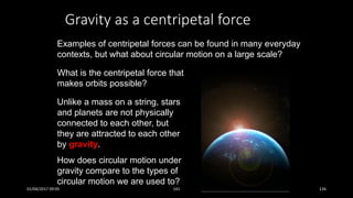 Gravity as a centripetal force
Examples of centripetal forces can be found in many everyday
contexts, but what about circular motion on a large scale?
What is the centripetal force that
makes orbits possible?
Unlike a mass on a string, stars
and planets are not physically
connected to each other, but
they are attracted to each other
by gravity.
How does circular motion under
gravity compare to the types of
circular motion we are used to?
01/04/2017 09:05 141 126
 