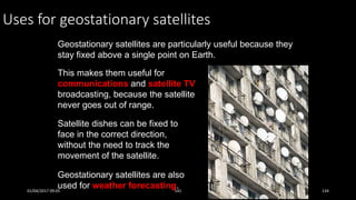 Uses for geostationary satellites
Geostationary satellites are particularly useful because they
stay fixed above a single point on Earth.
This makes them useful for
communications and satellite TV
broadcasting, because the satellite
never goes out of range.
Geostationary satellites are also
used for weather forecasting.
Satellite dishes can be fixed to
face in the correct direction,
without the need to track the
movement of the satellite.
01/04/2017 09:05 141 134
 