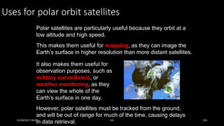 Uses for polar orbit satellites
Polar satellites are particularly useful because they orbit at a
low altitude and high speed.
This makes them useful for mapping, as they can image the
Earth’s surface in higher resolution than more distant satellites.
It also makes them useful for
observation purposes, such as
military surveillance, or
weather monitoring, as they
can view the whole of the
Earth’s surface in one day.
However, polar satellites must be tracked from the ground,
and will be out of range for much of the time, causing delays
in data retrieval.01/04/2017 09:05 141 136
 