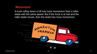 A truck rolling down a hill has more momentum than a roller
skate with the same speed. But if the truck is at rest and the
roller skate moves, then the skate has more momentum.
Momentum
01/04/2017 09:05 141 14
 