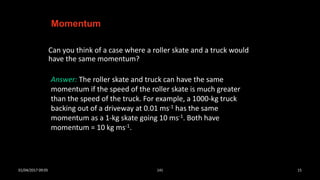 Can you think of a case where a roller skate and a truck would
have the same momentum?
Momentum
Answer: The roller skate and truck can have the same
momentum if the speed of the roller skate is much greater
than the speed of the truck. For example, a 1000-kg truck
backing out of a driveway at 0.01 ms-1 has the same
momentum as a 1-kg skate going 10 ms-1. Both have
momentum = 10 kg ms-1.
01/04/2017 09:05 141 15
 