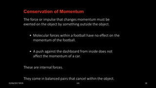 The force or impulse that changes momentum must be
exerted on the object by something outside the object.
• Molecular forces within a football have no effect on the
momentum of the football.
• A push against the dashboard from inside does not
affect the momentum of a car.
These are internal forces.
They come in balanced pairs that cancel within the object.
Conservation of Momentum
01/04/2017 09:05 141 18
 