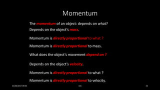 Momentum
The momentum of an object: depends on what?
Depends on the object’s mass.
Momentum is directly proportional to what ?
Momentum is directly proportional to mass.
What does the object’s movement depend on ?
Depends on the object’s velocity.
Momentum is directly proportional to what ?
Momentum is directly proportional to velocity.
01/04/2017 09:05 141 23
 