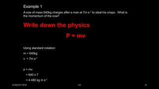Example 1
A cow of mass 640kg charges after a man at 7m s-1 to steal his crisps. What is
the momentum of the cow?
Write down the physics
P = mv
Using standard notation:
m = 640kg
v = 7m s-1
p = mv
= 640 x 7
= 4 480 kg m s-1
01/04/2017 09:05 141 25
 