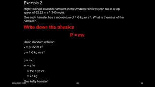 Example 2
Highly-trained assassin hamsters in the Amazon rainforest can run at a top
speed of 62.22 m s-1 (140 mph).
One such hamster has a momentum of 156 kg m s-1. What is the mass of the
hamster?
Using standard notation:
v = 62.22 m s-1
p = 156 kg m s-1
p = mv
m = p / v
= 156 / 62.22
= 2.5 kg
One hefty hamster!
Write down the physics
P = mv
01/04/2017 09:05 141 26
 