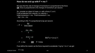 How do we end up with F = ma ?
N2 says that the rate of change of momentum is proportional to the force
OR force is proportional to the change of momentum per second.
So, consider an object of mass, m, with a force, F, on it.
It will accelerate from velocity u to velocity v.
Initial momentum = mu. Final momentum = mv.
Δp = mv – mu
According to N2, F is proportional to Δp per second.
 F 

 BUT a = (v-u) / t
 F  ma OR F = kma
If we define the newton as the force required to accelerate 1 kg by 1 m s-2, we get:
F = ma
Δp
time taken
mv - mu
t
m (v – u)
t
01/04/2017 09:05 141 27
 
