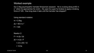 Worked example
Our 2.5kg psychopathic hamster Amazonian assassin. He is cruising along at 60 m
s-1 when he approaches his victim. He uses his super fur-brakes to apply a braking
force of 12N. How long does it take until the hamster has stopped?
Using standard notation:
m = 2.5kg
Δv = 60 m s-1
F = 12N
Newton 2:
F = m Δv / Δt
Δt = m Δv / F
= 2.5 x 60 / 12
= 12.5s
01/04/2017 09:05 141 29
 
