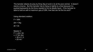 The hamster attacks its prey by firing 3kg of acid in 2s at the poor animal. It doesn’t
stand a chance. But the hamster has to hang on tightly to a tree because it is
pushed backwards by the force needed to fire its deadly liquid. If the hamster is
able to hold on with a maximum grip of 30N, how fast can he fire his acid?
Using standard notation:
F = 30N
Δm = 3kg
Δt = 2s
Newton 2:
F = v Δm / Δt
v = F Δt / Δm
= 30 x 2 / 3
= 20 ms-1
01/04/2017 09:05 141 30
 