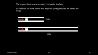 The longer a force acts on an object, the greater its effect.
Air rifles can fire much further than air pistols (partly) because the barrels are
longer.
Pistol
Rifle
01/04/2017 09:05 141 32
 