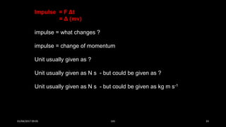 Impulse = F Δt
= Δ (mv)
impulse = what changes ?
impulse = change of momentum
Unit usually given as ?
Unit usually given as N s - but could be given as ?
Unit usually given as N s - but could be given as kg m s-1
01/04/2017 09:05 141 33
 