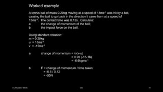 Worked example
A tennis ball of mass 0.20kg moving at a speed of 18ms-1 was hit by a bat,
causing the ball to go back in the direction it came from at a speed of
15ms-1. The contact time was 0.12s. Calculate:
a the change of momentum of the ball;
b the impact force on the ball.
Using standard notation:
m = 0.20kg
u = 18ms-1
v = -15ms-1
a change of momentum = m(v-u)
= 0.20 (-15-18)
= -6.6kgms-1
b F = change of momentum / time taken
= -6.6 / 0.12
= -55N
01/04/2017 09:05 141 34
 