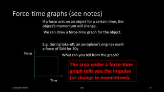 Force-time graphs (see notes)
If a force acts on an object for a certain time, the
object’s momentum will change.
We can draw a force-time graph for the object.
E.g. During take-off, an aeroplane’s engines exert
a force of 5kN for 20s.
Force
Time
What can you tell from the graph?
The area under a force-time
graph tells you the impulse
(or change in momentum).
01/04/2017 09:05 141 35
 