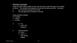 Worked example
A ball of mass 0.63kg, initially at rest, was struck by a bat which gave it a velocity
of 35ms-1. The contact time between the bat and the ball was 25ms. Calculate:
a the momentum gained by the ball;
b the average force of impact on the ball.
Using standard notation:
m = 0.63kg
v = 35ms-1
t = 0.025s
a p = mv
= 0.63 x 35
= 22kgms-1
b Using impulse:
Ft = Δmv
F = Δmv / t
= 22 / 0.025
= 880N
01/04/2017 09:05 141 37
 