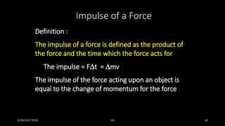 Definition :
The impulse of a force is defined as the product of
the force and the time which the force acts for
The impulse = Ft = mv
The impulse of the force acting upon an object is
equal to the change of momentum for the force
Impulse of a Force
01/04/2017 09:05 141 40
 