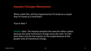 When a dish falls, will the impulse be less if it lands on a carpet
than if it lands on a hard floor?
True or false ?
Impulse Changes Momentum
Answer: False. The impulse would be the same for either surface
because the same momentum change occurs for each. It is the
force that is less for the impulse on the carpet because of the
greater time of momentum change.
01/04/2017 09:05 141 47
 