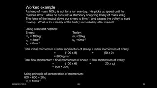 Worked example
A sheep of mass 100kg is out for a run one day. He picks up speed until he
reaches 8ms-1, when he runs into a stationary shopping trolley of mass 20kg.
The force of the impact slows our sheep to 6ms-1, and causes the trolley to start
moving. What is the velocity of the trolley immediately after impact?
Using standard notation:
Sheep:
ms = 100kg
us = 8ms-1
vs = 6ms-1
Trolley:
mt = 20kg
ut = 0ms-1
Total initial momentum = initial momentum of sheep + initial momentum of trolley
= (100 x 8) + (20 x 0)
= 800kgms-1
Total final momentum = final momentum of sheep + final momentum of trolley
= (100 x 6) + (20 x vt)
= 600 + 20vt
Using principle of conservation of momentum:
800 = 600 + 20vt
vt = 10ms-1
01/04/2017 09:05 141 55
 
