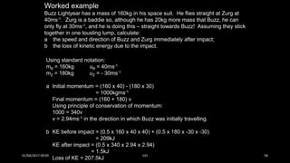 Worked example
Buzz Lightyear has a mass of 160kg in his space suit. He flies straight at Zurg at
40ms-1. Zurg is a baddie so, although he has 20kg more mass that Buzz, he can
only fly at 30ms-1, and he is doing this – straight towards Buzz! Assuming they stick
together in one tousling lump, calculate:
a the speed and direction of Buzz and Zurg immediately after impact;
b the loss of kinetic energy due to the impact.
Using standard notation:
mB = 160kg uB = 40ms-1
mZ = 180kg uZ = - 30ms-1
a Initial momentum = (160 x 40) - (180 x 30)
= 1000kgms-1
Final momentum = (160 + 180) v
Using principle of conservation of momentum:
1000 = 340v
v = 2.94ms-1 in the direction in which Buzz was initially travelling.
b KE before impact = (0.5 x 160 x 40 x 40) + (0.5 x 180 x -30 x -30)
= 209kJ
KE after impact = (0.5 x 340 x 2.94 x 2.94)
= 1.5kJ
Loss of KE = 207.5kJ
01/04/2017 09:05 141 58
 