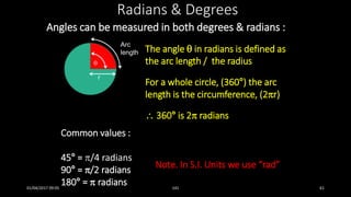 Angles can be measured in both degrees & radians :
Radians & Degrees
The angle  in radians is defined as
the arc length / the radius
For a whole circle, (360°) the arc
length is the circumference, (2r)
 360° is 2 radians

Arc
length
r
Common values :
45° = /4 radians
90° = /2 radians
180° =  radians
Note. In S.I. Units we use “rad”
01/04/2017 09:05 141 61
 