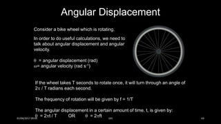 Consider a bike wheel which is rotating.
In order to do useful calculations, we need to
talk about angular displacement and angular
velocity.
 = angular displacement (rad)
= angular velocity (rad s-1)
If the wheel takes T seconds to rotate once, it will turn through an angle of
2 / T radians each second.
The frequency of rotation will be given by f = 1/T
The angular displacement in a certain amount of time, t, is given by:
 = 2t / T OR  = 2ft
Angular Displacement
01/04/2017 09:05 141 63
 
