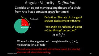 Consider an object moving along the arc of a circle
from A to P at a constant speed for time t:
Angular Velocity : Definition
Definition : The rate of change of
angular displacement with time
“The angle, (in radians) an object
rotates through per second”
 =  / t

Arc length
r
r
P
A
This is all very comparable with normal linear speed, (or velocity)
where we talk about distance/time
Where  is the angle turned through in radians, (rad),
yields units for  of rads-1
01/04/2017 09:05 141 64
 