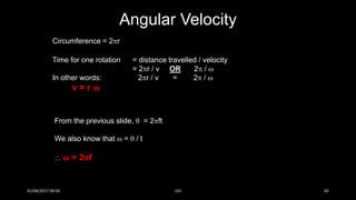 Circumference = 2r
Time for one rotation = distance travelled / velocity
= 2r / v OR 2 / 
In other words: 2r / v = 2 / 
v = r 
Angular Velocity
From the previous slide,  = 2ft
We also know that  =  / t
  = 2f
01/04/2017 09:05 141 65
 