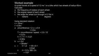 Worked example
A cyclist travels at a speed of 12 ms-1 on a bike which has wheels of radius 40cm.
Calculate:
a the frequency of rotation of each wheel;
b the angular speed of each wheel;
c the angle the wheel turn through in 0.10s in:
i radians ii degrees
Using standard notation:
v = 12ms-1
r = 0.4m
a circumference = 2 x  x 0.4
= 2.5m
T = circumference / speed = 2.5 / 12
= 0.21s
f = 1 / T = 1 / 0.21
= 4.8Hz
b  = 2f
= 30rads-1
c i  = t = 30 x 0.1
3.0rad
ii  = 3.0 x 360 / 2
= 1720
01/04/2017 09:05 141 66
 