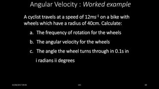 A cyclist travels at a speed of 12ms-1 on a bike with
wheels which have a radius of 40cm. Calculate:
a. The frequency of rotation for the wheels
b. The angular velocity for the wheels
c. The angle the wheel turns through in 0.1s in
i radians ii degrees
Angular Velocity : Worked example
01/04/2017 09:05 141 69
 