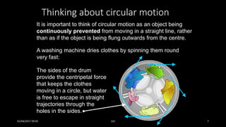 Thinking about circular motion
A washing machine dries clothes by spinning them round
very fast:
It is important to think of circular motion as an object being
continuously prevented from moving in a straight line, rather
than as if the object is being flung outwards from the centre.
The sides of the drum
provide the centripetal force
that keeps the clothes
moving in a circle, but water
is free to escape in straight
trajectories through the
holes in the sides.
01/04/2017 09:05 141 7
 