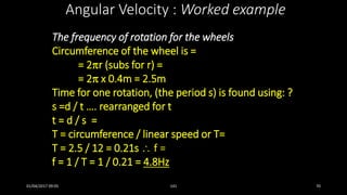 The frequency of rotation for the wheels
Circumference of the wheel is =
= 2r (subs for r) =
= 2 x 0.4m = 2.5m
Time for one rotation, (the period s) is found using: ?
s =d / t …. rearranged for t
t = d / s =
T = circumference / linear speed or T=
T = 2.5 / 12 = 0.21s  f =
f = 1 / T = 1 / 0.21 = 4.8Hz
Angular Velocity : Worked example
01/04/2017 09:05 141 70
 