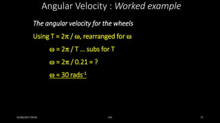 The angular velocity for the wheels
Using T = 2 / , rearranged for 
 = 2 / T … subs for T
 = 2 / 0.21 = ?
 = 30 rads-1
Angular Velocity : Worked example
01/04/2017 09:05 141 71
 