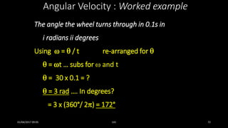 The angle the wheel turns through in 0.1s in
i radians ii degrees
Using  =  / t re-arranged for 
 = t … subs for  and t
 = 30 x 0.1 = ?
 = 3 rad …. In degrees?
= 3 x (360°/ 2) = 172°
Angular Velocity : Worked example
01/04/2017 09:05 141 72
 