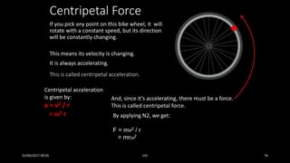 Centripetal Force
If you pick any point on this bike wheel, it will
rotate with a constant speed, but its direction
will be constantly changing.
This means its velocity is changing.
It is always accelerating.
This is called centripetal acceleration.
Centripetal acceleration
is given by:
a = v2 / r
= 2 r
And, since it’s accelerating, there must be a force.
This is called centripetal force.
By applying N2, we get:
F = mv2 / r
= mr2
01/04/2017 09:05 141 74
 