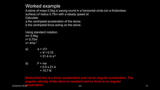 Worked example
A stone of mass 0.5kg is swung round in a horizontal circle (on a frictionless
surface) of radius 0.75m with a steady speed of.
Calculate:
a the centripetal acceleration of the stone;
b the centripetal force acting on the stone.
Using standard notation:
m= 0.5kg
r= 0.75m
v= 4ms-1
a) a = v2/r
= 42 / 0.75
= 21.4 m s-2
b) F = ma
= 0.5 x 21.4
= 10.7 N
Notice that this is a linear acceleration and not an angular acceleration. The
angular velocity of the stone is constant and so there is no angular
acceleration.01/04/2017 09:05 141 75
 