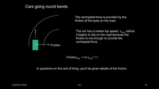Cars going round bends
v
Friction
The centripetal force is provided by the
friction of the tyres on the road.
The car has a certain top speed, vmax before
it begins to slip on the road because the
friction is not enough to provide the
centripetal force.
Frictionmax = m vmax
2 / r
In questions on this sort of thing, you’ll be given details of the friction.
01/04/2017 09:05 141 78
 