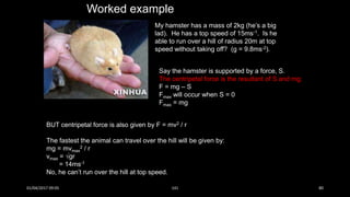 My hamster has a mass of 2kg (he’s a big
lad). He has a top speed of 15ms-1. Is he
able to run over a hill of radius 20m at top
speed without taking off? (g = 9.8ms-2).
Worked example
Say the hamster is supported by a force, S.
The centripetal force is the resultant of S and mg:
F = mg – S
Fmax will occur when S = 0
Fmax = mg
BUT centripetal force is also given by F = mv2 / r
The fastest the animal can travel over the hill will be given by:
mg = mvmax
2 / r
vmax = gr
= 14ms-1
No, he can’t run over the hill at top speed.
01/04/2017 09:05 141 80
 